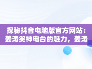 探秘抖音电脑版官方网站：姜涛笑神电台的魅力，姜涛笑神怎么了 