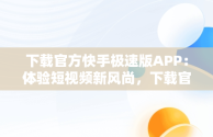 下载官方快手极速版APP：体验短视频新风尚，下载官方快手极速版最新版本 