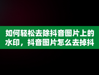 如何轻松去除抖音图片上的水印，抖音图片怎么去掉抖音号水印呢 