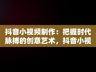 抖音小视频制作：把握时代脉搏的创意艺术，抖音小视频制作软件 