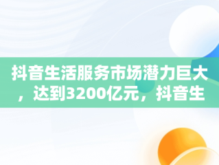 抖音生活服务市场潜力巨大，达到3200亿元，抖音生活服务类 