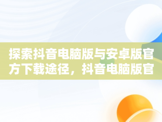探索抖音电脑版与安卓版官方下载途径，抖音电脑版官方下载安卓下载安装 