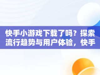 快手小游戏下载了吗？探索流行趋势与用户体验，快手小游戏哪去了 