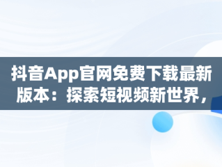 抖音App官网免费下载最新版本：探索短视频新世界，抖音官方下载安装 下载 