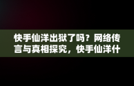 快手仙洋出狱了吗？网络传言与真相探究，快手仙洋什么时候出狱 