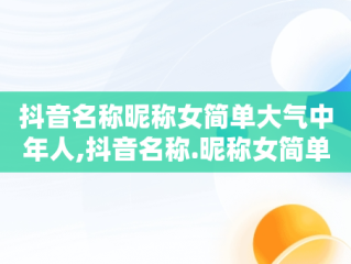 抖音名称昵称女简单大气中年人,抖音名称.昵称女简单大气中年