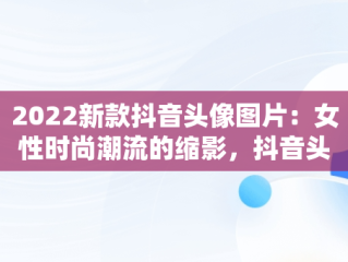 2022新款抖音头像图片：女性时尚潮流的缩影，抖音头像图片2022新款女动漫 