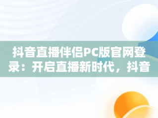 抖音直播伴侣PC版官网登录：开启直播新时代，抖音直播伴侣电脑版怎么弄? 