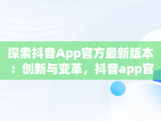 探索抖音App官方最新版本：创新与变革，抖音app官方最新版本是多少 