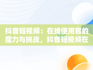 抖音短视频：在线使用官的魔力与挑战，抖音短视频在线是什么意思 