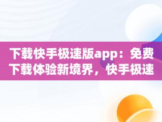 下载快手极速版app：免费下载体验新境界，快手极速版 免费下载 