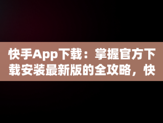 快手App下载：掌握官方下载安装最新版的全攻略，快手app下载安装2021最新版 