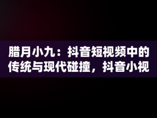 腊月小九：抖音短视频中的传统与现代碰撞，抖音小视频观看腊月小九是真的吗 