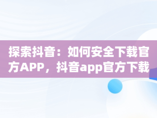 探索抖音：如何安全下载官方APP，抖音app官方下载链接是真的吗 