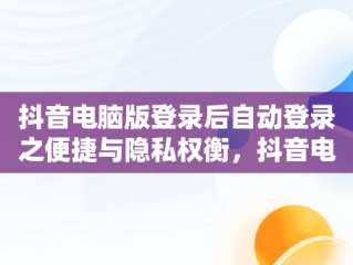 抖音电脑版登录后自动登录之便捷与隐私权衡，抖音电脑版登录后会自动登录吗 