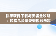 快手软件下载与安装全攻略：轻松几步享受短视频乐趣，下载快手app下载 