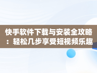 快手软件下载与安装全攻略：轻松几步享受短视频乐趣，下载快手app下载 