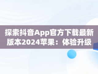 探索抖音App官方下载最新版本2024苹果：体验升级与创新，抖音下载安装新版本苹果 