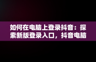 如何在电脑上登录抖音：探索新版登录入口，抖音电脑版登陆入口 