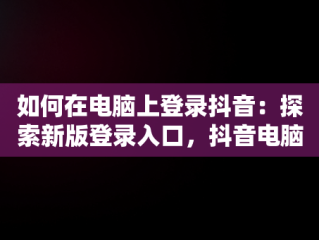 如何在电脑上登录抖音：探索新版登录入口，抖音电脑版登陆入口 