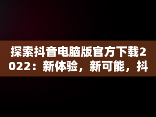 探索抖音电脑版官方下载2022：新体验，新可能，抖音电脑版官方下载-抖音PC客户端官方版下载-下载之家 