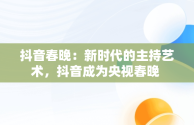 抖音春晚：新时代的主持艺术，抖音成为央视春晚 
