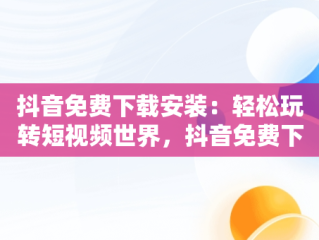 抖音免费下载安装：轻松玩转短视频世界，抖音免费下载安装最新版 