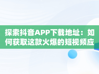 探索抖音APP下载地址：如何获取这款火爆的短视频应用，抖音app下载地址网页链接查看 