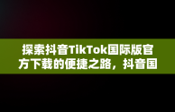 探索抖音TikTok国际版官方下载的便捷之路，抖音国际版 tiktok1.2.0 