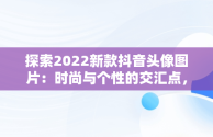 探索2022新款抖音头像图片：时尚与个性的交汇点，抖音头像图片2022新款大全 