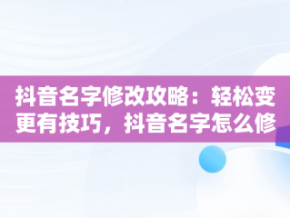 抖音名字修改攻略：轻松变更有技巧，抖音名字怎么修改不了 