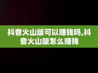 抖音火山版可以赚钱吗,抖音火山版怎么赚钱