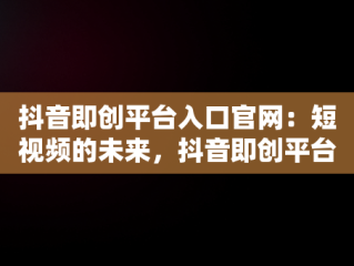抖音即创平台入口官网：短视频的未来，抖音即创平台入口官网网址是什么 
