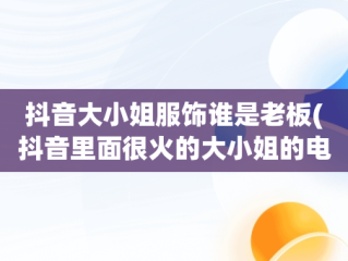 抖音大小姐服饰谁是老板(抖音里面很火的大小姐的电视剧)