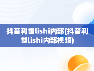 抖音利世lishi内部(抖音利世lishi内部视频)