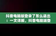 抖音电脑版登录了怎么退出：一文详解，抖音电脑端登录页面 