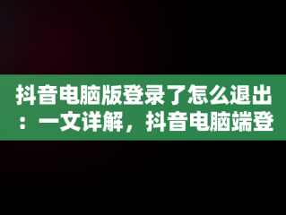 抖音电脑版登录了怎么退出：一文详解，抖音电脑端登录页面 