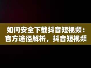 如何安全下载抖音短视频：官方途径解析，抖音短视频在线使用官方下载app 