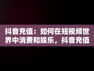 抖音充值：如何在短视频世界中消费和娱乐，抖音充值抖币 