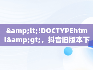&lt;!DOCTYPEhtml&gt;，抖音旧版本下载推荐 