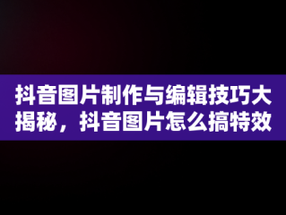抖音图片制作与编辑技巧大揭秘，抖音图片怎么搞特效 