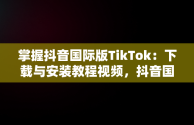 掌握抖音国际版TikTok：下载与安装教程视频，抖音国际版tiktok下载安装教程 安卓 