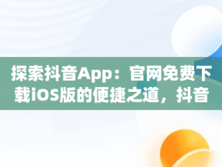 探索抖音App：官网免费下载iOS版的便捷之道，抖音官网下载 免费苹果 