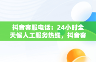 抖音客服电话：24小时全天候人工服务热线，抖音客服电话24小时人工服务热线号码是多少 