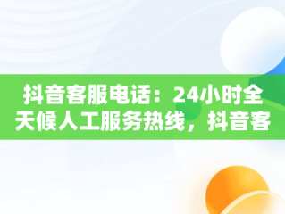 抖音客服电话：24小时全天候人工服务热线，抖音客服电话24小时人工服务热线号码是多少 