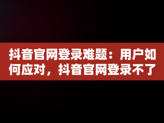 抖音官网登录难题：用户如何应对，抖音官网登录不了怎么回事 