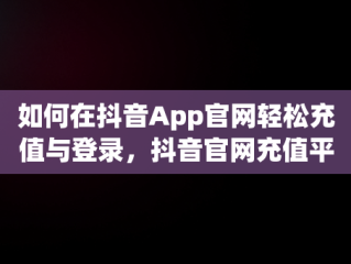 如何在抖音App官网轻松充值与登录，抖音官网充值平台 