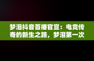 梦泪抖音首播官宣：电竞传奇的新生之路，梦泪第一次直播视频 