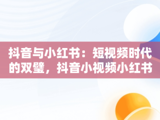 抖音与小红书：短视频时代的双璧，抖音小视频小红书怎么做 