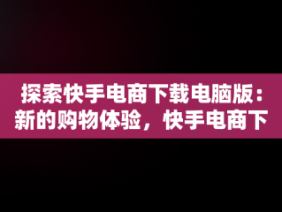 探索快手电商下载电脑版：新的购物体验，快手电商下载电脑版官网 